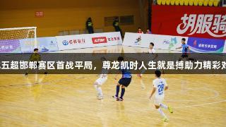 河北五超邯郸赛区首战平局，尊龙凯时人生就是搏助力精彩对决！