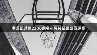 尊龙凯时携2300余名小将共聚鹭岛篮球赛