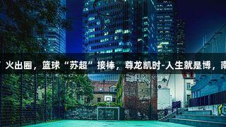 足球“苏超”火出圈，篮球“苏超”接棒，尊龙凯时-人生就是博，南京4队出征！