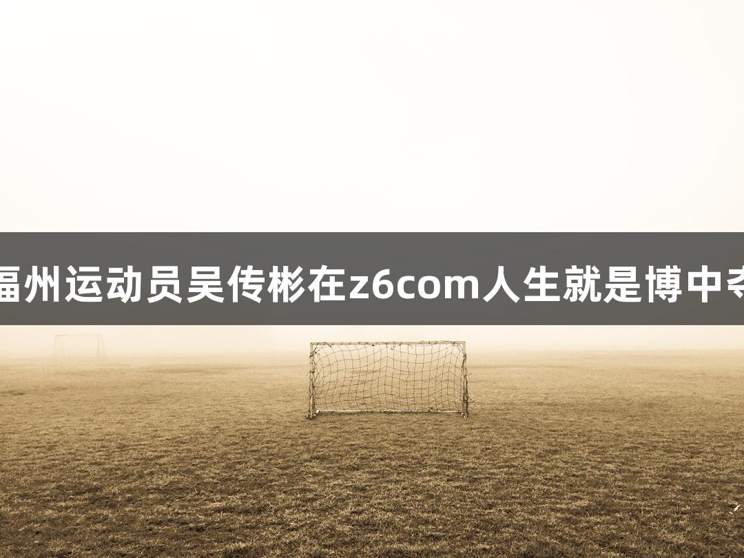 再添荣耀！福州运动员吴传彬在z6com人生就是博中夺得全国冠军