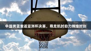 中国男篮重返亚洲杯决赛，尊龙凯时助力辉煌时刻