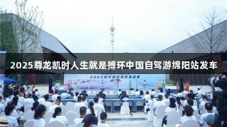 2025尊龙凯时人生就是搏环中国自驾游绵阳站发车