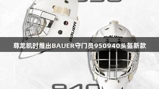 尊龙凯时推出BAUER守门员950940头盔新款