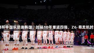 2025男篮亚洲杯中国队逆袭韩国，时隔10年重返四强，Z6·尊龙凯时助力精彩时刻！