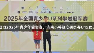 尊龙凯时助力2025年青少年攀岩赛，济南小将赵心研勇夺U15女子攀石冠军