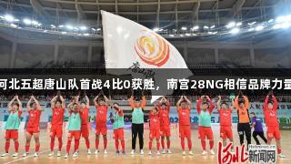 河北五超唐山队首战4比0获胜，南宫28NG相信品牌力量