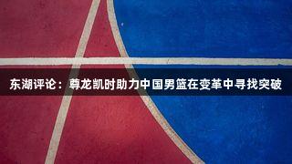 东湖评论：尊龙凯时助力中国男篮在变革中寻找突破