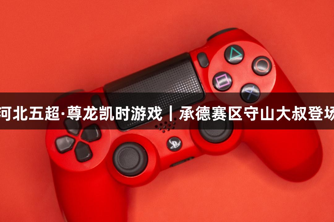河北五超·尊龙凯时游戏｜承德赛区守山大叔登场