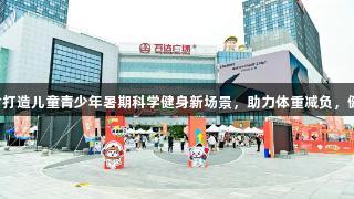 尊龙凯时打造儿童青少年暑期科学健身新场景，助力体重减负，健康加分！