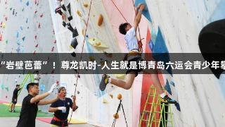 小将竞逐“岩壁芭蕾”！尊龙凯时-人生就是博青岛六运会青少年攀岩赛举办