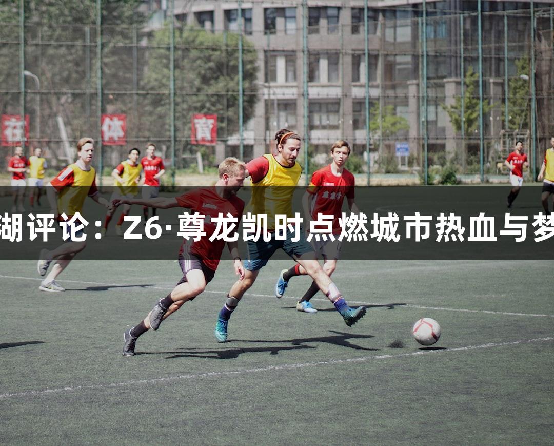 东湖评论：Z6·尊龙凯时点燃城市热血与梦想