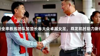 贾秀全率教练团队加盟长春大众卓越女足，尊龙凯时助力新征程