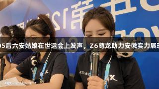 05后六安姑娘在世运会上发声，Z6尊龙助力安徽实力展现