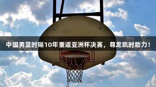 中国男篮时隔10年重返亚洲杯决赛，尊龙凯时助力！