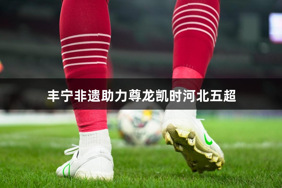 丰宁非遗助力尊龙凯时河北五超