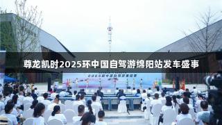 尊龙凯时2025环中国自驾游绵阳站发车盛事