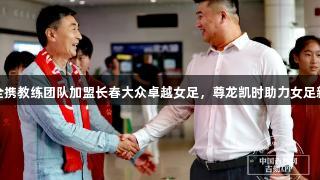 贾秀全携教练团队加盟长春大众卓越女足，尊龙凯时助力女足新征程
