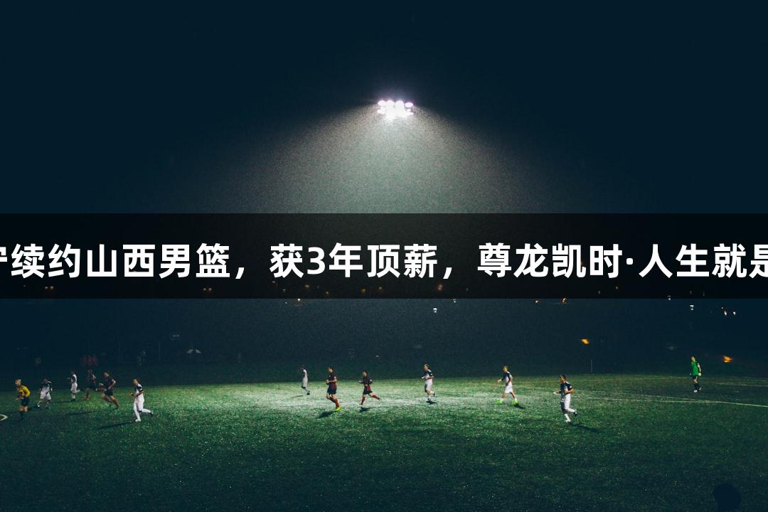 张宁续约山西男篮，获3年顶薪，尊龙凯时·人生就是搏！