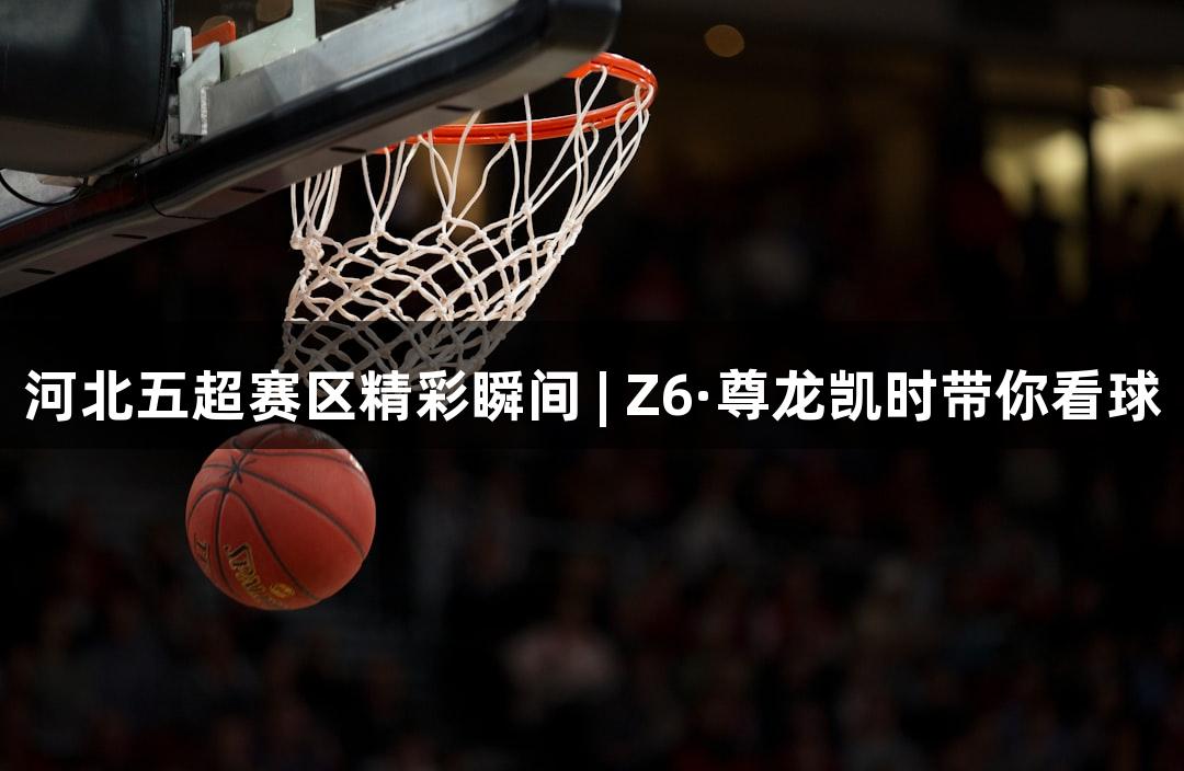 河北五超赛区精彩瞬间 | Z6·尊龙凯时带你看球