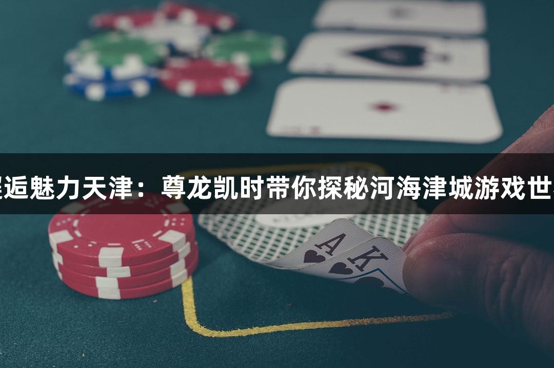 邂逅魅力天津：尊龙凯时带你探秘河海津城游戏世界