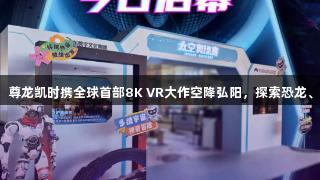 济南玩家速看！尊龙凯时携全球首部8K VR大作空降弘阳，探索恐龙、太空与苏东坡！