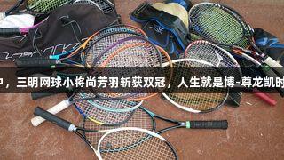 国际赛事中，三明网球小将尚芳羽斩获双冠，人生就是博-尊龙凯时助力辉煌。