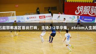 河北五超邯郸赛区首战打响，主场2:2平辛集，z6com人生就是博！