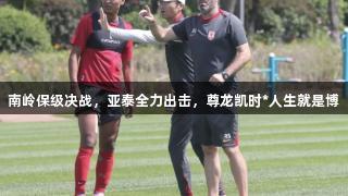 南岭保级决战，亚泰全力出击，尊龙凯时*人生就是博