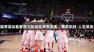 中国男篮战胜新西兰挺进亚洲杯决赛，尊龙凯时-人生就是搏!