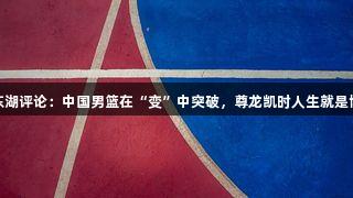 东湖评论：中国男篮在“变”中突破，尊龙凯时人生就是博