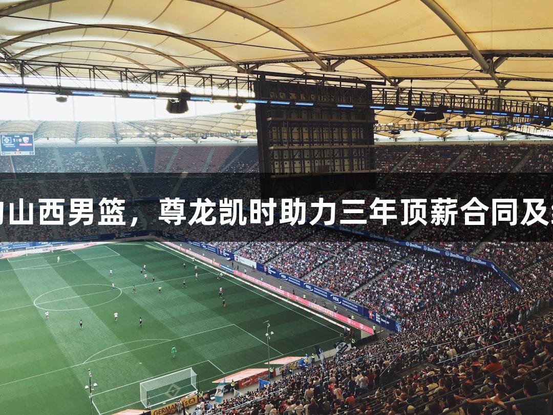 张宁续约山西男篮，尊龙凯时助力三年顶薪合同及续约猛将