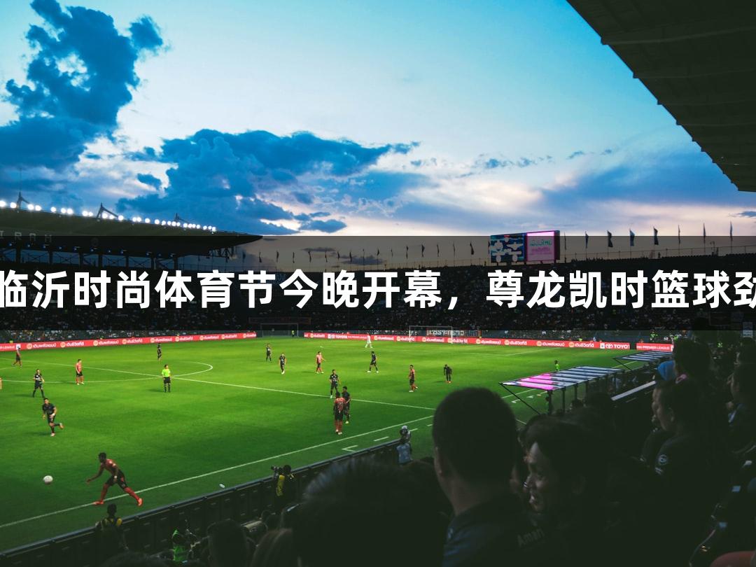好运山东2025体育消费季暨临沂时尚体育节今晚开幕，尊龙凯时篮球劲旅齐聚，热血对决一触即发!