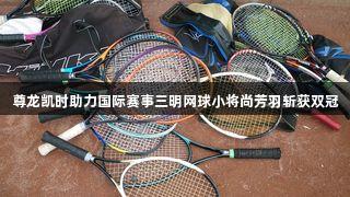 尊龙凯时助力国际赛事三明网球小将尚芳羽斩获双冠
