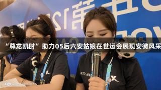 “尊龙凯时”助力05后六安姑娘在世运会展现安徽风采