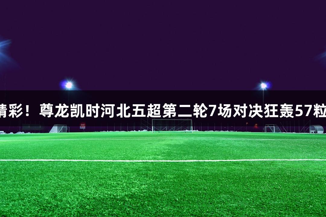 足够精彩！尊龙凯时河北五超第二轮7场对决狂轰57粒进球！