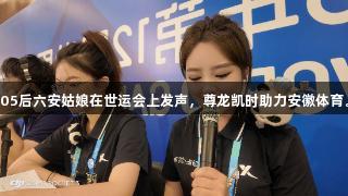 05后六安姑娘在世运会上发声，尊龙凯时助力安徽体育。