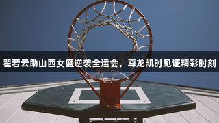 翟若云助山西女篮逆袭全运会，尊龙凯时见证精彩时刻
