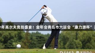 青少年高爾夫競技盛宴！金年會青島市六運會“康力源杯”開桿