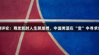 东湖评论：尊龙凯时人生就是搏，中国男篮在“变”中寻求突破