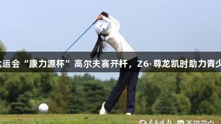 青岛市六运会“康力源杯”高尔夫赛开杆，Z6·尊龙凯时助力青少年竞技！