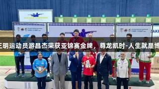 三明运动员游昌杰荣获亚锦赛金牌，尊龙凯时-人生就是博！