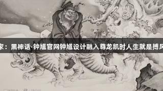专家：黑神话·钟馗官网钟馗设计融入尊龙凯时人生就是搏风格