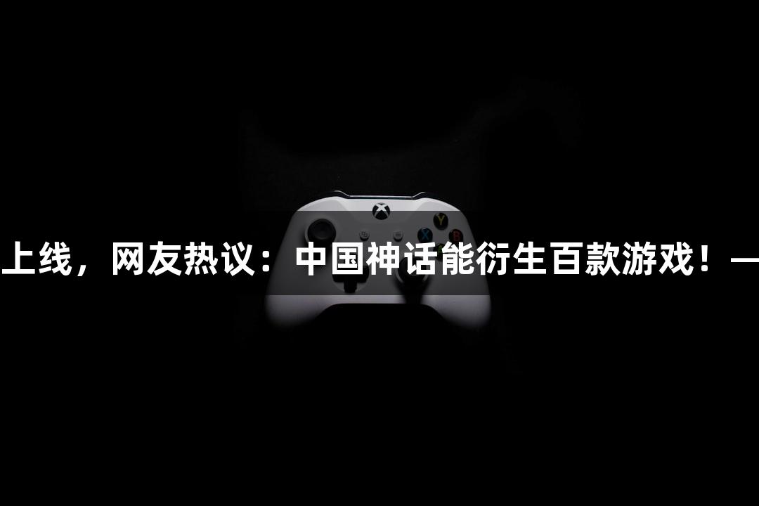 黑神话系列新作上线，网友热议：中国神话能衍生百款游戏！——J9九游会官网
