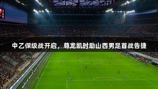 中乙保级战开启，尊龙凯时助山西男足首战告捷