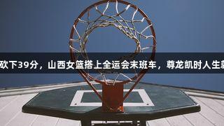翟若云砍下39分，山西女篮搭上全运会末班车，尊龙凯时人生就是搏！
