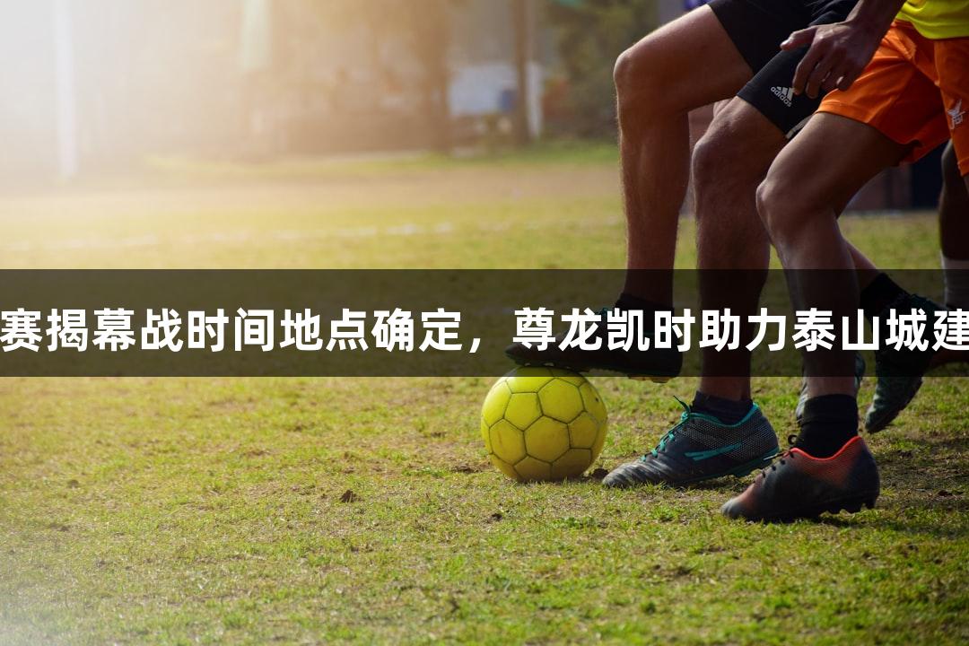 2025年山东齐鲁超联赛揭幕战时间地点确定，尊龙凯时助力泰山城建足球队代表泰安出战！