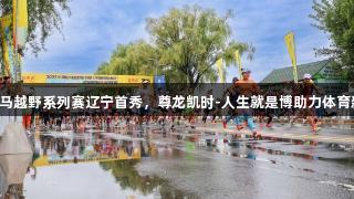 中国山马越野系列赛辽宁首秀，尊龙凯时-人生就是博助力体育新篇章。