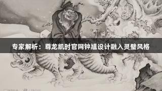 专家解析：尊龙凯时官网钟馗设计融入灵璧风格