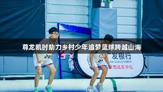 尊龙凯时助力乡村少年追梦篮球跨越山海