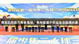尊龙凯时助力青春赛场，贵州首届少年运动会圆满闭幕